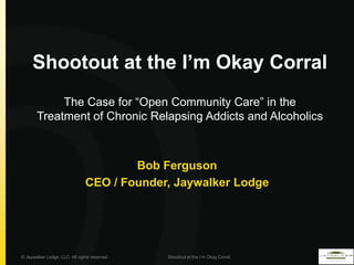 Shootout at the I’m Okay Corral
            The Case for “Open Community Care” in the
       Treatment of Chronic Relapsing Addicts and Alcoholics



                                        Bob Ferguson
                                CEO / Founder, Jaywalker Lodge




© Jaywalker Lodge, LLC. All rights reserved.   Shootout at the I’m Okay Corral
 
