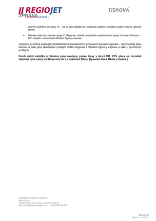 TISKOVÁ
ZPRÁVA

         akčního jízdného pro žáky 15 – 26 let (pro držitele tzv. kreditové jízdenky, omezený počet míst na vybrané
         spoje).

    •    Nabídka platí pro vlakové spoje IC RegioJet, včetně návazného autobusového spoje na trase Olomouc –
         Zlín. Neplatí v autobusech Student Agency express.

Jízdenky je možné zakoupit prostřednictvím standardních prodejních kanálů RegioJet – nejvýhodněji přes
internet a dále přes standardní prodejní místa RegioJet a Student Agency express a také u provizních
prodejců.

Ceník akční nabídky (v tabulce jsou uvedeny pouze trasy v rámci ČR. 25% sleva se nicméně
vztahuje i pro cesty na Slovensko do / z destinací Žilina, Kysucké Nové Město a Čadca.)




SKUPINA STUDENT AGENCY
Aleš Ondrůj
Marketingová komunikace a public relations
ales.ondruj@studentagency.cz | +420 603 523 053



                                                                                                                Strana 2/3
                                                                                                          Dátum: 11/7/2012
 