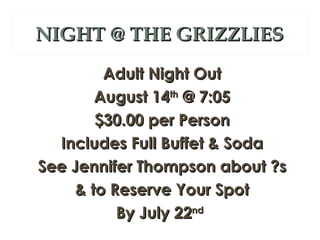 NIGHT @ THE GRIZZLIES
         Adult Night Out
        August 14th @ 7:05
        $30.00 per Person
  Includes Full Buffet & Soda
See Jennifer Thompson about ?s
     & to Reserve Your Spot
           By July 22nd
 