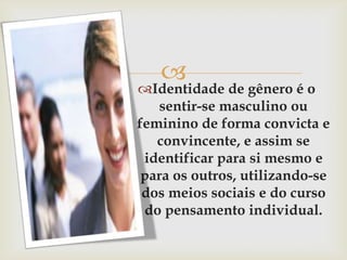 
Identidade de gênero é o
   sentir-se masculino ou
feminino de forma convicta e
   convincente, e assim se
 identificar para si mesmo e
 para os outros, utilizando-se
 dos meios sociais e do curso
 do pensamento individual.
 