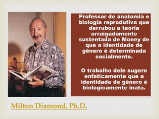 Professor de anatomia e
                  biologia reprodutiva que
                      derrubou a teoria
                      arraigadamente
                  sustentada de Money de
                    que a identidade de
                   gênero é determinada
                        socialmente.

                  O trabalho dele sugere
                    enfaticamente que a
                   identidade de gênero é
                    biologicamente inata.


Milton Diamond, Ph.D.
 
