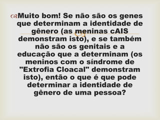Muito bom! Se não são os genes
 que determinam a identidade de
     gênero (as meninas cAIS
               
 demonstram isto), e se também
      não são os genitais e a
 educação que a determinam (os
    meninos com o síndrome de
  "Extrofia Cloacal" demonstram
   isto), então o que é que pode
    determinar a identidade de
      gênero de uma pessoa?
 