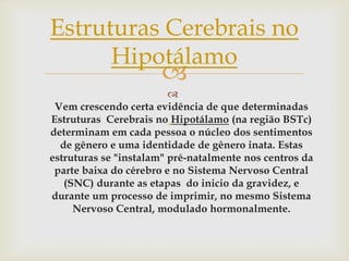 Estruturas Cerebrais no
      Hipotálamo
                      
                         
 Vem crescendo certa evidência de que determinadas
Estruturas Cerebrais no Hipotálamo (na região BSTc)
determinam em cada pessoa o núcleo dos sentimentos
  de gênero e uma identidade de gênero inata. Estas
estruturas se "instalam" pré-natalmente nos centros da
 parte baixa do cérebro e no Sistema Nervoso Central
   (SNC) durante as etapas do inicio da gravidez, e
durante um processo de imprimir, no mesmo Sistema
     Nervoso Central, modulado hormonalmente.
 