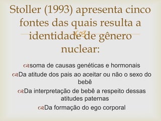 Stoller (1993) apresenta cinco
  fontes das quais resulta a
               
    identidade de gênero
           nuclear:
  soma de causas genéticas e hormonais
Da atitude dos pais ao aceitar ou não o sexo do
                      bebê
 Da interpretação de bebê a respeito dessas
                atitudes paternas
        Da formação do ego corporal
 