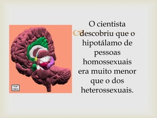 O cientista
descobriu que o
  hipotálamo de
     pessoas
  homossexuais
era muito menor
    que o dos
 heterossexuais.
 