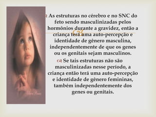  As estruturas no cérebro e no SNC do
     feto sendo masculinizadas pelos
 hormônios durante a gravidez, então a
           
    criança terá uma auto-percepção e
     identidade de gênero masculina,
  independentemente de que os genes
     ou os genitais sejam masculinos.
       Se tais estruturas não são
     masculinizadas nesse período, a
 criança então terá uma auto-percepção
   e identidade de gênero femininas,
    também independentemente dos
             genes ou genitais.
 