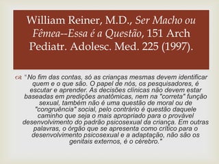 William Reiner, M.D., Ser Macho ou
    Fêmea--Essa é a Questão, 151 Arch
                   
   Pediatr. Adolesc. Med. 225 (1997).

 "No fim das contas, só as crianças mesmas devem identificar
     quem e o que são. O papel de nós, os pesquisadores, é
    escutar e aprender. As decisões clínicas não devem estar
  baseadas em predições anatômicas, nem na "correta" função
        sexual, também não é uma questão de moral ou de
      "congruência" social, pelo contrário é questão daquele
       caminho que seja o mais apropriado para o provável
 desenvolvimento do padrão psicosexual da criança. Em outras
     palavras, o órgão que se apresenta como crítico para o
    desenvolvimento psicosexual e a adaptação, não são os
                  genitais externos, é o cérebro."
 