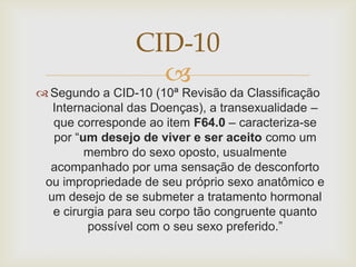 CID-10
                  
 Segundo a CID-10 (10ª Revisão da Classificação
  Internacional das Doenças), a transexualidade –
  que corresponde ao item F64.0 – caracteriza-se
  por “um desejo de viver e ser aceito como um
        membro do sexo oposto, usualmente
  acompanhado por uma sensação de desconforto
 ou impropriedade de seu próprio sexo anatômico e
 um desejo de se submeter a tratamento hormonal
  e cirurgia para seu corpo tão congruente quanto
         possível com o seu sexo preferido.”
 