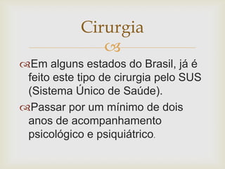 Cirurgia
               
Em alguns estados do Brasil, já é
 feito este tipo de cirurgia pelo SUS
 (Sistema Único de Saúde).
Passar por um mínimo de dois
 anos de acompanhamento
 psicológico e psiquiátrico.
 