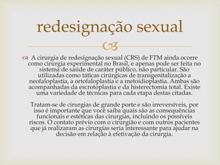 redesignação sexual
             
 A cirurgia de redesignação sexual (CRS) de FTM ainda ocorre
 como cirurgia experimental no Brasil, e apenas pode ser feita no
     sistema de saúde de caráter público, não particular. São
    utilizadas como táticas cirúrgicas de transgenitalização a
 neofaloplastia, a ortofaloplastia e a metoidioplastia. Ambas são
 acompanhadas da escrotoplastia e da histerectomia total. Existe
    uma variedade de técnicas para cada etapa destas citadas.
   Tratam-se de cirurgias de grande porte e são irreversíveis, por
    isso é importante que você saiba quais são as consequências
     funcionais e estéticas das cirurgias, incluindo os possíveis
  riscos. O contato prévio com o cirurgião e com outros pacientes
   que já realizaram as cirurgias seria interessante para ajudar na
             decisão em relação à efetivação da cirurgia.
 