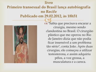 livro
Primeiro transexual do Brasil lança autobiografia
                   no Recife
       Publicado em 29.02.2012, às 18h51
                      que precisava encarar a
                      "Sabia
                            cirurgia, mesmo sendo
                      clandestina no Brasil. O cirurgião
                        plástico que me operou no Rio
                        de Janeiro dizia que não podia
                       ficar insensível a um problema
                      tão sério", conta João. Após duas
                       cirurgias, ele começou a utilizar
                        testosterona, e assim adquiriu
                             pêlos, a voz grossa, a
                            musculatura e a careca.
 