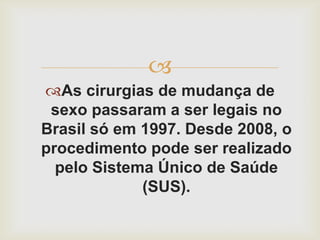 
As cirurgias de mudança de
 sexo passaram a ser legais no
Brasil só em 1997. Desde 2008, o
procedimento pode ser realizado
  pelo Sistema Único de Saúde
             (SUS).
 