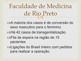 Faculdade de Medicina
      de Rio Preto
           
A maioria dos casos é de conversão do
 sexo masculino para o feminino.
Há 42 casos de transgenitalização.
Fila de espera na região de 15
 pacientes
Ligações do Brasil inteiro com pedidos
 para realizar a operação.
 