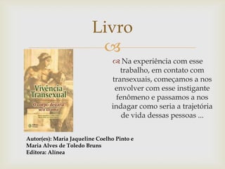Livro
                          
                                 Na experiência com esse
                                   trabalho, em contato com
                                transexuais, começamos a nos
                                 envolver com esse instigante
                                  fenômeno e passamos a nos
                                indagar como seria a trajetória
                                    de vida dessas pessoas ...


Autor(es): Maria Jaqueline Coelho Pinto e
Maria Alves de Toledo Bruns
Editora: Alínea
 