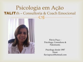 Psicologia em Ação
TALITrh – Consultoria & Coach Emocional
                  


                          Flávia Puça –
                     Psicóloga, Consultora &
                           Palestrante.

                       Psicóloga desde 1987
                              Emai:
                     flaviapuca@hotmail.com
 