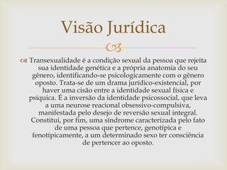 Visão Jurídica
                   
 Transexualidade é a condição sexual da pessoa que rejeita
     sua identidade genética e a própria anatomia do seu
   gênero, identificando-se psicologicamente com o gênero
    oposto. Trata-se de um drama jurídico-existencial, por
      haver uma cisão entre a identidade sexual física e
  psíquica. É a inversão da identidade psicossocial, que leva
       a uma neurose reacional obsessivo-compulsiva,
     manifestada pelo desejo de reversão sexual integral.
  Constitui, por fim, uma síndrome caracterizada pelo fato
           de uma pessoa que pertence, genotípica e
   fenotípicamente, a um determinado sexo ter consciência
                    de pertencer ao oposto.
 
