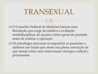 TRANSEXUAL
              
 O Conselho Federal de Medicina baixou uma
  Resolução que exige do médico a avaliação
  multidisciplinar do quadro clínico geral do paciente
  antes de realizar a operação.
 Os psicólogos precisam acompanhar os pacientes e
  elaborar um laudo que ateste sua plena convicção de
  que deseja sofrer uma intervenção cirúrgica radical e
  permanente.
 