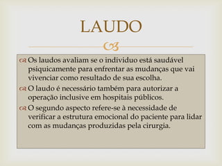 LAUDO
                    
 Os laudos avaliam se o individuo está saudável
  psiquicamente para enfrentar as mudanças que vai
  vivenciar como resultado de sua escolha.
 O laudo é necessário também para autorizar a
  operação inclusive em hospitais públicos.
 O segundo aspecto refere-se à necessidade de
  verificar a estrutura emocional do paciente para lidar
  com as mudanças produzidas pela cirurgia.
 