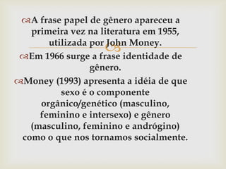 A frase papel de gênero apareceu a
   primeira vez na literatura em 1955,
                   
       utilizada por John Money.
 Em 1966 surge a frase identidade de
                 gênero.
Money (1993) apresenta a idéia de que
          sexo é o componente
     orgânico/genético (masculino,
     feminino e intersexo) e gênero
   (masculino, feminino e andrógino)
 como o que nos tornamos socialmente.
 