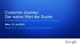 Customer Journey:
Der wahre Wert der Suche
Suchtrichter & Multi-Channel Funnel Analysen
Wien, 13. Juli 2012
Daniela Putz – Account Managerin Google Österreich




1   Google confidential
 