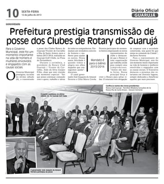 solenidade
Prefeitura prestigia transmissão de
posse dos Clubes de Rotary do Guarujá
Para o Governo
Municipal, este foi um
momento importante
na vida de homens e
mulheres envolvidos
e engajados com as
causas sociais
Mandato é
para o biênio
2013/2014
O
Governo Municipal
prestigiou, na noite
do último sábado
(6), a transmissão
e posse dos Clubes Rotary do
Guarujá/Vicente de Carvalho
e Ilha de Santo Amaro, para o
biênio 2013/2014, realizada no
Guarujá Golf Clube, na Praia
de Pernambuco.
Durante a cerimônia, o
presidente do Rotary Club
Guarujá / Vicente de Car-
valho, Aldo da Silva Gaspar
Filho, disse que está vivendo
um momento especial. “Sei
que posso continuar contando
com o apoio, trabalho e ideias
de todos os companheiros. For-
mamos um verdadeiro exército
de homens e mu-
lheres para ajudar
os outros. Nossa
maior felicidade é
quando vemos a
alegria nos olhos
daqueles que con-
seguimos ajudar”,
discursou.
O casal gover-
nador José Joaquim do Amaral
Ferreira e Célia Maria Corrêa
Ferreira participou do momen-
to festivo empossando os novos
representantes do
clube e destacan-
do que o Rotary é
uma organização
que trabalha unida
para cumprir seus
c o m p r o m i s s o s.
“Juntos são mui-
to fortes. Nossa
principal força é
viver o Rotary para salvar vi-
das. O rotariano tem obrigação
de cooperar com a sociedade
constituída, seja quem for que
esteja no comando da Cidade”,
declarou Ferreira
Para a representante do
Governo Municipal, este foi
um momento muito importante
na vida de homens e mulheres
envolvidos e engajados com
as causas sociais. O Executivo
destacou a presença dos ro-
tarianos em diversos lugares,
sempre dedicados a beneficiar
aqueles que mais precisam.
O evento aconteceu no último
sábado (6), no Guarujá Golf Clube
O governador José Joaquim do Amaral
Ferreira participou da posse
Confira os nomes dos novos presidentes:
Rotary Club Guarujá – Romilton Wlademy Gonçalves de Sá
Rotary Ilha de Santo Amaro – Giovani Clemente
FotosRaimundoNogueira
sexta-feira
12 de julho de 2013
10 GUARUJÁ
Diário Oficial
 
