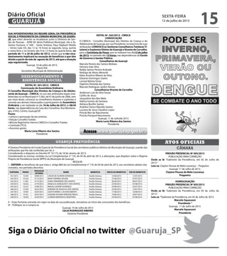 Siga o Diário Oficial no twitter @Guaruja_SP
EDITAL Nº. 042/2013 - CMDCA
CONVOCAÇÃO
O CMDCA - Conselho Municipal dos Direitos da Criança e do
Adolescente de Guarujá, por sua Presidente, no exercício de suas
atribuições CONVOCA os Senhores ConselheirosTutelaresTi-
tulares e Suplentes Eleitos de Guarujá eVicente de Carvalho,
para a Cerimônia de Posse, que se realizará nos dia13 de julho
de 2013, no período das 15 horas, nas dependências da Escola
de Governo e Gestão Pública.
Conselheiros de Guarujá
Marcela Pereira dos Santos Bárbara		
Gilmara João Silva					
Railda Santos Pereira Andrade			
Rodrigo de Abreu Merendi				
Kátia Anselmo Ribeiro da Silva			
Edvanio Domingos Soares			
Lenival Batista Farias				
Daphine Almeida dos Santos			
Marcelo Rodrigues Jardim Ramos		
Conselheiros Vicente de Carvalho
Anderson Luiz da Silva Souza
Carlito de Jesus
Jacqueline dos Reis Melo
Valéria Gomes de Santana
Adriana Bonfim Santos
Andréia Clarice Macedo Santos
Luciana de Jesus Claudino Lopes
Priscila Reis do Nascimento
Priscila Prestjord Nascimento
Guarujá, 11 de Julhode 2013.
Maria Lucia Ribeiro dos Santos
Presidente
A Diretora Presidente do Fundo Especial de Previdência Social dos servidores públicos efetivos do Município de Guarujá, usando das
atribuições que lhe são conferidas por lei, e
Considerando o disposto no Decreto N° 10.173, de 18 de Janeiro de 2013;
Considerando as normas contidas na Lei Complementar n° 135, de 04 de abril de 2012, e alterações, que dispõem sobre o Regime
Próprio de Previdência Social (RPPS) do Município de Guarujá;
RESOLVE:
I – DEFERIR os benefícios de que trata o artigo 860 da Lei Complementar n° 135 de 04 de abril de 2012, aos servidores abaixo rela-
cionados, nos períodos descritos:
PORTARIA PRONT.
PROCESSO
INTERNO
NOME BENEFÍCIO INÍCIO DO BENEFÍCIO FIM DO BENEFÍCIO
341/2013 10.345 0098/2013 CASSIA DE OLIVEIRA ESPINOSA Auxílio Doença 15/06/2013 15/07/2013
342/2013 10.334 0112/2013 NANCI PAPARELI VALERA Auxílio Doença 27/06/2013 07/07/2013
343/2013 11.867 0172/2013 SONIA FERNANDES DOS SANTOS Auxílio Doença 26/06/2013 06/07/2013
344/2013 10.635 0179/2013 ANGELICA GONÇALVES F. DOS SANTOS Auxílio Doença 23/06/2013 07/08/2013
345/2013 10.257 0180/2013 MAGALI GASPAR LOURENÇO Auxílio Doença 24/06/2013 25/07/2013
346/2013 15.929 0252/2013 ADRIANA DE SOUZA M. DOS SANTOS Auxílio Doença 25/06/2013 15/07/2013
347/2013 19.067 0254/2013 SUZETE MARIA S. DO NASCIMENTO Auxílio Doença 17/06/2013 16/08/2013
348/2013 19.341 0255/2013 ISADORA PALOMA PERESSIN PINELA Auxílio Doença 19/06/2013 29/07/2013
349/2013 18.050 0259/2013 LUZIMAR MIRANDA B. MONTEIRO Auxílio Doença 23/06/2013 07/08/2013
II – Estas Portarias entrarão em vigor na data de sua publicação, retroativas ao início das concessões dos benefícios.
III – Publique-se e cumpra-se.
Guarujá, 10 de Julho de 2013
CELIA RODRIGUES RIBEIRO
Diretora Presidente
guarujá previdência
SUA APOSENTADORIA DO REGIME GERAL DA PREVIDÊNCIA
SOCIAL E PENSIONISTA DA CÂMARA MUNICIPAL DE GUARU-
JÁ, que estes deverão se recadastrar junto à Diretoria de Ges-
tão de Pessoas – ADM GP, desta Prefeitura Municipal, sito à Av.
Santos Dumont, n° 640 – Santo Antônio, Paço Raphael Vitiello
– térreo (sala 33), das 12 às 16 horas às segunda, terça, quinta
e sexta-feira e no horário das 9 às 13 horas às quarta-feiras, no
período de 11 a 26 de julho de 2012, sendo que o não reca-
dastramento implicará na cessação de benefícios a que têm
direito a partir do mês de agosto de 2013, até que a situação
seja regularizada.
Guarujá, 10 de julho de 2013.
Flavio Poli
Secretário Municipal de Administração
desenvolvimento e
assistência social
EDITAL Nº. 041/2013 - CMDCA
Convocação de Assembleia Ordinária
O Conselho Municipal dos Direitos da Criança e do Adoles-
cente de Guarujá – CMDCA, no uso das atribuições legais esta-
belecidas na Lei Municipal nº 3.382, de 07 de junho de 2006, vem
por meio deste, convocar os conselheiros titulares e suplentes e
convida aos demais interessados a participarem da Assembleia
Ordinária, a ser realizada no dia 16 de Julho de 2013, às 08:30
horas, nas dependências da Casa dos Conselhos, Rua Montene-
gro, nº455, Centro, Guarujá/SP.
Pauta:
• Leitura e aprovação da ata anterior;
• Eleição Conselho Tutelar;
• Minuta Regimento Interno CMDCA e Conselho Tutelar;
• Comissão ETCA;
• Assuntos gerais:
Maria Lúcia Ribeiro dos Santos
Presidente
câmara
Atos oficiais
PREGÃO PRESENCIAL Nº 005/2013
PUBLICAÇÃO PARA CORREÇÃO
Onde se lê: “Gabinete da Presidência, em 05 de Julho de
2013.”
Leia-se: Clayton Pessoa de Melo Lourenço – Pregoeiro
Guarujá, 11 de Julho de 2013.
Clayton Pessoa de Melo Lourenço
Pregoeiro
HOMOLOGAÇÃO
PREGÃO PRESENCIAL Nº 005/2013
PUBLICAÇÃO PARA CORREÇÃO
Onde se lê: “Gabinete da Presidência, em 05 de Julho de
2013.”
Leia-se: “Gabinete da Presidência, em 05 de Julho de 2013.
Marcelo Squassoni
Presidente ”
Guarujá, 11 de Julho de 2013.
Marcelo Squassoni
Presidente
Acesse www.guaruja.sp.gov.br
sexta-feira
12 de julho de 2013
15GUARUJÁ
Diário Oficial
 