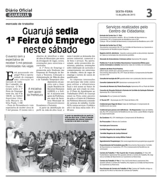 mercado de trabalho
Guarujá sedia
1ª Feira do Emprego
neste sábado
O evento tem a
expectativa de
receber 5 mil pessoas
interessadas nas vagas
A iniciativa
tem apoio
da Prefeitura
Emissão de Cartão Sus (1ª Via):
Documentos necessários: Adultos - RG ou Certidão de Nascimento ou
Casamento, CPF e Comprovante de Residência com o CEP
Crianças - RG ou Certidão de Nascimento e Comprovante de Residência com o CEP
Emissão de Cartão Sus (2ª Via):
Documentos necessários: RG, CPF ou Certidão de Nascimento ou Casamento e
Comprovante de Residência para Pesquisa
Registro de B.O. eletrônico - Quando a pessoa perde os documentos: Apresen-
tar cópia ou numeração dos documentos perdidos
Atestado de Antecedentes Criminais online: Apresentar RG original
Pedido de 2ª via de Certidões Nascimentos/ Casamentos/Óbitos para
outros municípios e estados: Apresentar cópia da Certidão; (só orientação)
Cadastro de Nota Fiscal Paulista
(Observação: desde que a pessoa já tenha e-mail):
Documentos Necessários: RG, CPF, Titulo de Eleitor e Comprovante de Residên-
cia com o CEP
Consulta de Inscrição de CPF quando estiver com o protocolo; (site dos correios)
Consulta Cadastral de CPF: Apresentar numeração do CPF
Consulta do Número do Título/Zona/Seção: Apresentar RG ou Título de Eleitor
Consulta da Situação Eleitoral e Emissão de Certidão de Quitação Eleitoral:
Apresentar RG e Título de Eleitor
Currículos: RG ou Carteira de Trabalho
2ª Via do CPF – Numeração do CPF, Título de Eleitor e RG
Credencial para Vaga de Idoso: Cópia da Habilitação e Comprovante de
residência em seu nome
Credencial para pessoa com deficiência – Do Requerente: Cópia da Habilita-
ção, RG, CPF, Comprovante de Residência em seu nome, Laudo Médico Original
ou Cópia Autenticada
Do Condutor: RG, CPF, Habilitação e Comprovante de Residência
Do Procurador: O Mesmo do Condutor
Inscrição para Concursos
Certidão Negativa da Justiça Federal
Certidão Negativa da Justiça Eleitoral
Certidão Negativa da Justiça Militar Federal
Agendamento Poupatempo: (Site www.eagendamento.poupatempo.sp.gov.br)
Preenchimento de Formulário para RG: Documentos Necessários: Certidão
de Nascimento ou Casamento, CPF, PIS e Comprovante de Residência; (só
orientação)
Carteira de Trabalho 1ª Via: A partir dos 14 anos completos, 01 Foto 3X4
Fundo Branco (apresentar foto quando solicitar a Carteira de Trabalho, RG origi-
nal ou Certidão de Nascimento ou Casamento ou Reservista)
Carteira de Trabalho 2ª Via: 01 Foto 3x4 Fundo Branco (apresentar foto
quando solicitar a Carteira de Trabalho), RG original ou Certidão de Nascimento
ou Casamento ou Reservista
Para Emissão da Carteira de Trabalho 2ª Via: Carteira de Trabalho antiga ou
Extrato do Pis Ativo ou Rescisão do Contrato de Trabalho
E
stá procurando em-
prego? Pois a oportu-
nidade de conseguir
uma colocação no
mercado de traba-
lho é amanhã, em
Guarujá. O Mu-
nicípio sedia a 1ª
Feira do Emprego
neste dia, das 9 às
16h30, no Sofitel
Jequitimar (Ave-
nida Marjory da
Silva Prado, 1.100
– Praia do Pernambuco) e tem
expectativa de receber cerca de
5 mil pessoas. O evento tem o
objetivo de identificar a mão-
de-obra do Município, por meio
da divulgação de vagas, cursos,
orientações para entrevistas e
currículos.
A 1ª Feira do Emprego é
promovida pelo Sindicato das
Empresas de Prestação de Ser-
viços a Terceiros, Colocação e
Administração de Mão-de-obra
e de Trabalho Temporário (Sin-
deprestem), em par-
ceria com a Asso-
ciação Brasileira de
Recursos Humanos
(ABRH) e o Sofi-
tel. A iniciativa tem
apoio da Prefeitura,
por meio da Secre-
taria Municipal de
Desenvolvimento
Econômico e Portuário.
A partir da identificação do
perfil da mão-de-obra local, a
meta é atender as demandas dos
setores industrial, comercial e
de bens e serviços. Na oportu-
nidade, serão promovidos mi-
nicursos, palestras, orientações
sobre elaboração de currículos e
comportamento em entrevistas
de trabalho, oferta de vagas de
emprego e sorteio de cursos de
qualificação.
As empresas interessadas
em participar não terão custos
para utilizar a infraestrutura
local e terá acesso ao banco de
dados que será criado no even-
to. O Posto de Atendimento ao
Trabalhador (PAT) de Guarujá
estará na Feira como parceiro
da ação e o Centro de Cidadania
da Prefeitura oferecerá a emissão
de carteiras de trabalho, Cartão
SUS e outros serviços. O público
alvo é de faixa etária entre 18 e
60 anos.
A partir da identificação do perfil da
mão-de-obra local, a meta é atender
as demandas dos setores industrial,
comercial e de bens e serviços
Divulgação
Serviços realizados pelo
Centro de Cidadania:
sexta-feira
12 de julho de 2013
3GUARUJÁ
Diário Oficial
 