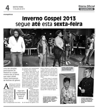 evangélicos
Inverno Gospel 2013
segue até esta sexta-feira
Uma das atrações
participantes do
Festival foi a dupla
mineira Dan & Daniel,
que viaja o Brasil
inteiro participando
de festivais do gênero
Hoje tem
apresentação
de Rodrigo
Soeiro e
banda
A Praça 14 Bis foi palco
do já tradicional evento
gospel do Município
O pastor Jorge Moreira,
da Igreja Batista Nacional,
conta que o evento tem
trazido mais unidade às
pessoas
“O nosso ritmo é o sertanejo
gospel e estamos conseguindo
agradar não só o público
evangélico, mas os de outras
religiões também”, disse o
cantor Dan
A
abertura do Inverno
Gospel 2013, que teve
início na última terça-
feira (9),
contou com shows
e a participação de
bandas conhecidas
do público evan-
gélico. O evento
realizado pela Pre-
feitura, na Praça 14
Bis, em Vicente de
Carvalho, segue até
hoje. A programação tem início
às 22 horas, com a apresentação
de Rodrigo Soeiro e banda.
O pastor Jorge Moreira, da
Igreja Batista Nacional, conta
que o evento tem trazido mais
unidade às pessoas e evange-
lização na Baixada Santista.
“Nossa expectativa e objetivo é
que, a cada ano, possamos estar
melhorando ainda mais e que
possamos aumentar o número de
igrejas participantes. Não só para
igrejas evangélicas, mas para to-
das as outras religiões também”,
declarou.
As bandas parti-
cipantes são indica-
ções dos segmentos
religiosos. Uma das
atrações participan-
tes do Festival foi a
dupla mineira Dan
& Daniel, que viaja
o Brasil participan-
do de festivais do gênero. Con-
forme afirmou o cantor Dan,
a dupla está apresentando ao
público músicas de seu primeiro
CD e DVD, que serão lançados
oficialmente em dezembro. A
faixa principal é “Coração para
Deus”.
“O nosso ritmo é o sertanejo
gospel e graças a Deus estamos
conseguindo agradar não só
o público evangélico, mas de
outras religiões também. Isso é
muito bom para nosso trabalho”,
comemora. O público pode con-
ferir ainda as apresentações das
bandas WP e Visão de Águia.
FotosRaimundoNogueira
sexta-feira
12 de julho de 2013
4 GUARUJÁ
Diário Oficial
 