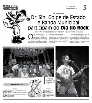 fim de semana
Dr. Sin, Golpe de Estado
e Banda Municipal
participam do Dia do Rock
A Banda Musical irá se apresentar junto com a Banda Urano, do Guarujá
Evento
acontece na
Praça 14 Bis
A festa do Rock and Roll começa amanhã e prossegue no domingo (14)
O
Dia Mundial do Rock é co-
memorado em 13 de julho e,
para celebrar a data, a Prefei-
tura, por meio da Secretaria
Municipal de Cultura, promove há três
anos um festival com bandas deste gênero
musical, que sempre foi muito popular
entre jovens de todas as idades.
A grande novidade deste ano será a
Banda Musical do Guarujá, que subirá
ao palco junto com a Banda Urano do
Guarujá, e juntas apresentarão compo-
sições da Banda Urano e clássicos do
Rock and Roll.
A festa começa amanhã (13), às 16
horas, no palco da Praça 14 Bis, e prosse-
gue no domingo (14), com a participação
de várias bandas da Cidade e Região, e
da Golpe de Estado, que se apresenta
sábado, às 23h30 e Dr. Sin, que encerra
a festa no domingo, às 22h45.
Amanhã
16 horas - Jam For a Dime (Tributo a Jimi Xendrix)
17h30 - Neo Ryon
19 horas - Shaman’s Blues Band (Tributo ao The Doors)
20h30 - Urano e a Orquestra Municipal do Guarujá
22 horas - On the Rocks
23h30 - Golpe de Estado
Domingo
16 horas - Os Pícios
17h30 - Escape
19 horas - Blues Power
20h30 - Go Back Revival
21h45 - Agressão Verbal
22h45 - Dr. Sin
programação:
FotosArquivo/PMG
Reprodução
sexta-feira
12 de julho de 2013
5GUARUJÁ
Diário Oficial
 