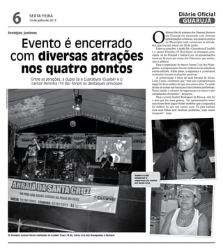 festejos juninos
Evento é encerrado
com diversas atrações
nos quatro pontos
Entre as atrações, a dupla Sá e Guarabyra (Guaibê) e o
cantor Peninha (14 Bis) foram os destaques principais
Os Festejos Juninos foram realizados no Guaibê, Praça 14 Bis, Santa Cruz dos Navegantes e Perequê
O
último fim de semana dos Festejos Juninos
em Guarujá foi encerrado com diversas
apresentações artísticas, nos quatros pontos
do Município onde ocorreram as ativida-
des, que tiveram início em 20 de junho.
Entre as atrações, a dupla Sá e Guarabyra (Guaibê)
e o cantor Peninha (14 Bis) foram os destaques prin-
cipais. Já no Perequê e Santa Cruz, as apresentações
musicais ficaram por conta dos Travessos, que anima-
ram o público.
Para a população do bairro Santa Cruz dos Nave-
gantes, a programação do ano melhorou em relação às
outras edições. Além disso, a segurança e a estrutura
montadas tiveram avaliações positivas.
A comerciante e sócia de uma barraca de doces,
Leila Canin, comentou que “esse ano a programação
daqui foi bem melhor do que nos outros anos. Eu pude
deixar as coisas nas barracas e não tivemos problemas.
Nesta edição o número de seguranças era maior e eles
trabalharam direitinho”, destacou.
Para a jovem Suelen Rodrigues de Moura, este foi
o ano que ela mais gostou. “As apresentações musi-
cais foram bem legais Achei também que a segurança
foi melhor do que nos outros anos. Os pais vinham
com seus filhos sem nenhum problema, tudo muito
tranquilo”, disse.
Suelen e Leila
elogiaram a
segurança do evento
em Santa Cruz
FotosRaimundoNogueira
sexta-feira
12 de julho de 2013
6 GUARUJÁ
Diário Oficial
 