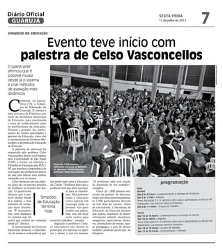 simpósio de educação
Evento teve início com
palestra de Celso Vasconcellos
O palestrante
afirmou que é
possível mudar
desde já o sistema
e criar métodos
de avaliação mais
dinâmicos
C
omeçou, na quarta-
feira (10), o Simpó-
sio de Educação do
Guarujá. O evento é
uma iniciativa da Prefeitura, por
meio da Secretaria Municipal
de Educação, para atualização
e troca de conhecimentos entre
os profissionais da educação.
Durante o primeiro dia, partici-
param do evento autoridades e
gestores da Educação, entre eles
a representante do Governo Mu-
nicipal e a secretária de Educação
de Guarujá.
A palestra de abertura foi
ministrada pelo professor Celso
Vasconcellos, doutor em Didática
pela Universidade de São Paulo
(USP) e mestre em História e
Filosofia de Educação pela PUC/
SP, que ressaltou a importância da
renovação dos professores dentro
de sala para buscar uma melhor
interação com os alunos.
Celso destacou em sua pales-
tra quais são os maiores desafios
do professor ao exercer sua fun-
ção. O palestrante
afirmou que é pos-
sível mudar desde
já o sistema e criar
métodos de avalia-
ção mais dinâmi-
cos. "É necessária,
sim, uma mudança
no sistema mas há
ações que podem ser tomadas
desde já", destaca.
A representante do Governo
Municipal destacou a importân-
cia do evento e os benefícios que
isso pode trazer para a Educação
da Cidade. “Podemos dizer que o
professor tem que abrir sua men-
te para se transfor-
mar. Não podemos
tratar a educação
como apenas um
emprego onde as
pessoas vão para
receber seu salário,
mas, sim, um local
onde vamos para
construir cidadãos”, ressalta.
Segundo o professor Celso,
os educadores não devem se
preocupar em reprovar ou apro-
var o aluno, e sim em ensinar.
programação
Hoje
Manhã
Das 8 às 9 horas – Credenciamento e entrega do kit lanche
Das 9 às 11h30 – Palestra
Tema: Educação 3.0: O caminho certo para o aprendizado do Século XXI
Palestrante: Luis Antonio Namura Poblacion
Das 9 às 11 horas – Grupos de Trabalho
Tarde
Das 13 às 14 horas – Credenciamento e entrega do lanche
Das 14 às 16h30 – Palestra
Tema: Educação 3.0: O caminho certo para o aprendizado do Século XXI
Palestrante: Luis Antonio Namura Poblacion
Das 14 às 16 horas – Grupos de Trabalho
Das 17 às 19 horas – Encerramento / Plenária
"O professor não tem noção
da dimensão de seu trabalho",
completa.
Cerca de 1.800 pessoas esti-
veram na palestra de abertura.
Estão previstos aproximadamen-
te 2.500 participantes durante
os três dias de evento. Além
de educadores, a Secretaria de
Educação do Guarujá afirmou
que pajens, auxiliares de desen-
volvimento infantil, monitores,
estagiários, supervisores, direto-
res, orientadores de ensino, equi-
pe pedagógica e pais de alunos
também poderão participar do
Simpósio.
Cerca de 1.800 pessoas
estiveram somente na palestra
de abertura, ministrada pelo
professor Celso Vasconcellos
FotosRaimundoNogueira
Simpósio
de Educação
termina
hoje
sexta-feira
12 de julho de 2013
7GUARUJÁ
Diário Oficial
 