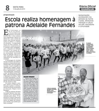 programação
Escola realiza homenagem à
patrona Adelaide Fernandes
Apresentações
aconteceram nos
períodos da manhã
e tarde, oferecendo
interação e cultura
aos pais, educadores
e comunidade
A filha de Adelaide,
Elizabeth Fernandes
Martins, ficou
emocionada com a
homenagem
E
m homenagem ao
dia da sua patrona,
a Escola Municipal
Adelaide Fernandes
(Jardim Mar e Céu) realizou
uma programação especial no
último dia 2, com o auxílio dos
alunos, para diversas apresen-
tações ao público e a família
da educadora. A programação
iniciou há duas semanas. Os
professores complementaram
o conteúdo diário pedagógico,
com a biografia de Adelaide
Fernandes. As crianças de 4
a 6 anos realizaram desenhos
de continuidade, observando
fotos da Adelaide, além de re-
ceber explicações a respeito da
importância da educadora na
sociedade.
A homenagem foi dividida
em dois momentos. Em ambos os
períodos,ascriançasfizeram apre-
sentação sobre o que mais gostam
na escola. Leram a biografia da
Adelaide para o público, encena-
ram e recitaram poesias de Paulo
Freire; apresentaram a canção
“EssatalFelicidade”;declamaram
o texto “Na Minha Escola é Tudo
Igual”,alémdapresençadabanda
e elaboração de acróstico. Todos
os alunos participaram. Ao fim,
ascriançasentregaramàfamíliada
patrona umaobradearterealizada
por eles, durante as aulas.
No evento, estavam o secre-
tário adjunto de Educação de
Guarujá e também a coordena-
dora de Pré-Escola da Secretaria
de Educação, Regina Lúcia
Rodrigues.
A filha de Adelaide, Elizabeth
Fernandes Martins, ficou emo-
cionada com as apresentações
realizadas pelos alunos. “É im-
portante as crianças conhecerem
a história da minha mãe, pois ela
deixou um legado não somente
para a família, mas também para
toda a sociedade”.
Adelaide Fernandes
Nasceu em Portugal, no
dia 30 de junho de 1910 e
veio para o Brasil com dois
anos de idade. Foi casada
com José Fernandes, com
quem teve dois filhos. Ao
observar a necessidade das
mães carentes, moradoras
da periferia de Guarujá,
Adelaide idealizou traba-
lhos voluntários na sua casa,
confeccionando enxovais
e outras doações para fa-
mílias, que passaram por
necessidades. A benfeitora
faleceu em Guarujá, no dia
28 de setembro em 2004.
Os alunos
apresentaram
a canção “Essa
tal Felicidade”;
declamaram o
texto “Na Minha
Escola é Tudo
Igual”, além da
presença da banda
e acróstico
FotosBarbaraSchahin
sexta-feira
12 de julho de 2013
8 GUARUJÁ
Diário Oficial
 