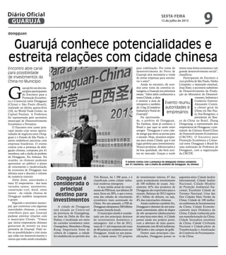 dongguan
Guarujá conhece potencialidades e
estreita relações com cidade chinesa
Encontro abre canal
para possibilidade
de investimentos da
China no Município
G
uarujáfoiumdosmu-
nicípios participantes
do Encontro para a
Promoção Econômi-
ca e Comercial entre Dongguan
(China) e São Paulo (Brasil),
realizado na última quarta-feira
(10), no World Trade Center, na
Capital Paulista. A Prefeitura
foi representada pelo secretário
municipal de Desenvolvimento
Econômico e Portuário.
O Encontro teve como prin-
cipal intuito criar novas oportu-
nidades de negócios entre Dong-
guan e o Estado de São Paulo, e
assim estabelecer parcerias com
empresas brasileiras. O evento
contou com a presença da dele-
gação chinesa, composta por 41
membros, sob a chefia do prefeito
de Dongguan, Xu Jinhaua. Na
ocasião, os chineses puderam
apresentar ao público o plano
de crescimento e modernização
da economia de Dongguan nos
últimos anos e discutir o volume
de comércio exterior.
Além disso, autoridades e
mais 32 empresários - dos mais
variados ramos: automotivo,
construção civil, têxtil, entre
outros - da cidade chinesa de
Dongguan também integravam
o grupo.
Segundo o secretário munici-
pal, que conversou com algumas
autoridades chinesas, o evento
contribuiu para que Guarujá
pudesse estreitar relações com
o município Chinês. "Vimos
que vários empresários chineses
gostariam de investir na área
portuária de Guarujá. Falei so-
bre as possibilidades e citei áreas
que estão em desenvolvimento e
outras que estão sendo estudadas
A cidade de Dongguan
está situada no Centro-sul
da província de Guangdong,
no leste do Delta do Rio das
Pedras, e localizada em meio
do corredor econômico entre
Guangzhou, Shenzhen e Hong
Kong. Importante fonte de
cultura de Lingnan, a cidade
foi estabelecida no período dos
Dongguan é
considerada o
principal
destino para
investimentos
para viabilização. Por conta do
desenvolvimento do Porto de
Guarujá será necessária a vinda
de novas empresas para estrutu-
rar o setor".
Ainda no encontro, ele acor-
dou uma visita da comitiva es-
trangeira a Guarujá nos próximos
meses. "Além deles conhecerem a
nossa Cidade, a ideia
é mostrar a área de
retroporto e também
do Cing (Complexo
Industrial e Naval do
Guarujá)".
Na oportunida-
de, o prefeito de Dongguan,
Xu Jianhua, disse já conhecer o
Brasil e que aqui se sente entre
amigos. "Dongguan é uma cida-
de antiga que abriu as portas para
o mundo. Hoje, atraímos empre-
sas para nossa Cidade, que é um
lugar perfeito para investimentos.
Nossos produtos, diferenciados e
de boa qualidade, são bem acei-
tos no mercado. Graças a vocês
temos uma ótima economia e um
grande desenvolvimento social",
classificou.
Participaram do Encontro a
vice-prefeita de São Paulo, Nádia
Campeão; o deputado estadual,
Jooji Hato; o secretário substituto
de Desenvolvimento da Produ-
ção do Ministério do Desenvol-
vimento, Indústria e
Comércio Exterior,
Alexandre Comin;
o cônsul geral da
China em São Pau-
lo, Sun Rongmao; o
presidente do Ban-
co da China no Brasil, Zhang
Dongxiang; o representante dos
empresários de Dongguan; o pre-
sidente da Câmara Brasil-China
de Desenvolvimento Econômico
(CBCDE). O Encontro para
Promoção Econômica e Comer-
cial entre Dongguan e Brasil foi
uma realização da Prefeitura de
Dongguan, com a organização
da CBCDE.
Evento reuniu
autoridades e
empresários
Três Reinos, há 1.700 anos, e é
classificada como cidade indus-
trial moderna emergente.
A taxa média anual do cresci-
mentodoPIBlocal,nosúltimos20
anos, ficou em 20%, o que a torna
uma das cidades de crescimento
econômico mais acentuado da
China. No ano passado, o PIB de
Dongguanultrapassou500bilhões
de yuans (moeda local).
O município chinês é conside-
rado um dos principais destinos
de investimento doméstico e
estrangeiro. Até o fim de 2012,
mais de 11 mil empresas (de mais
de 40 países) se estabeleceram em
Dongguan. Ainda no ano passa-
do, a cidade atraiu 723 projetos
de investimento interno, 67 dos
quais acumularam investimento
de 100 milhões de yuans. Atu-
almente, 65% dos produtos de
Dongguan são exportados para o
mundo. Balanço de 2012 registra
85,1 bilhão de dólares, ou seja,
4% das exportações chinesas.
AindaconformeoprefeitoXu,
Dongguan é detentor de um trans-
porte conveniente, além de dispor
de três aeroportos (deslocamento
de uma hora entre eles). A Cidade
possui ainda seu próprio porto,
com a abertura de mais quatro.
Atualmente,tem40milindústrias;
100 hotéis e dez campos de golfe.
Dentre suas principais clas-
sificações, Dongguan possui os
seguintes selos: Cidade Jardim
International; Cidade Jardim
Nacional; Cidade Modelo
de Proteção Ambiental Na-
cional; Excelente Cidade de
Turismo Nacional; Uma das
Dez Cidades Mais Verdes da
China; Cidade de 100 melho-
res ambientes de Investimentos
da China; Cidade Economi-
camente mais Dinâmica da
China; Cidade conhecida pela
sua manufacturação da China;
Cidade Inovadora excelente
da China; Cidade Civilizada
Nacional e Cidade-piloto de
Transformação e Atualização
de Comércio de Processamen-
to da China.
O evento contou com a presença da delegação chinesa composta
por 41 membros, sob a chefia do prefeito de Dongguan, Xu Jinhaua
MeilinNeves
sexta-feira
12 de julho de 2013
9GUARUJÁ
Diário Oficial
 