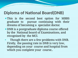 Diploma of National Board(DNB)
⚫This is the second best option for MBBS
graduate to pursue continuing with their
dreams of becoming a specialist doctor.
⚫DNB is a postgraduate diploma course offered
by the National board of Examinations, and
recognised by the MCI.
⚫ Though there are a few problems with DNB.
Firstly, the passing rate in DNB is very low,
depending on your course and hospital from
which you complete your course..
 