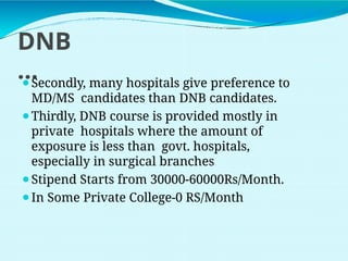 DNB
…
⚫Secondly, many hospitals give preference to
MD/MS candidates than DNB candidates.
⚫Thirdly, DNB course is provided mostly in
private hospitals where the amount of
exposure is less than govt. hospitals,
especially in surgical branches
⚫Stipend Starts from 30000-60000Rs/Month.
⚫In Some Private College-0 RS/Month
 