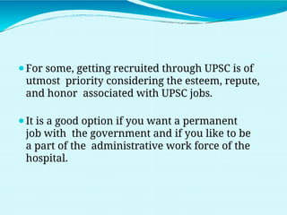 ⚫For some, getting recruited through UPSC is of
utmost priority considering the esteem, repute,
and honor associated with UPSC jobs.
⚫It is a good option if you want a permanent
job with the government and if you like to be
a part of the administrative work force of the
hospital.
 