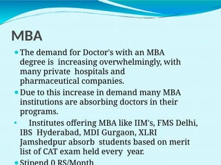 MBA
⚫The demand for Doctor's with an MBA
degree is increasing overwhelmingly, with
many private hospitals and
pharmaceutical companies.
⚫Due to this increase in demand many MBA
institutions are absorbing doctors in their
programs.
⚫ Institutes offering MBA like IIM's, FMS Delhi,
IBS Hyderabad, MDI Gurgaon, XLRI
Jamshedpur absorb students based on merit
list of CAT exam held every year.
 