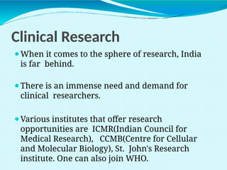 Clinical Research
⚫When it comes to the sphere of research, India
is far behind.
⚫There is an immense need and demand for
clinical researchers.
⚫Various institutes that offer research
opportunities are ICMR(Indian Council for
Medical Research), CCMB(Centre for Cellular
and Molecular Biology), St. John's Research
institute. One can also join WHO.
 