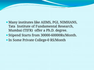 ⚫Many institutes like AIIMS, PGI, NIMHANS,
Tata Institute of Fundamental Research,
Mumbai (TIFR) offer a Ph.D. degree.
⚫Stipend Starts from 30000-60000Rs/Month.
⚫In Some Private College-0 RS/Month
 