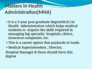 Masters in Health
Administration(MHA)
⚫It is a 3 year post-graduate degree(M.D.) in
Health Administration which helps medical
students to acquire the skills required in
managing big specialty hospitals, clinics,
insurance companies, etc.
⚫This is a career option that paybacks in loads.
⚫Medical Superintendent , Director,
Hospital Manager & Dean should have this
degree
 