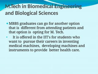 M.Tech in Biomedical Engineering
and Biological Sciences
⚫MBBS graduates can go for another option
that is different from attending patients and
that option is opting for M. Tech.
⚫ It is offered in the IIT's for students who
want to pursue their careers in inventing
medical machines, developing machines and
instruments to provide better health care.
 