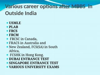 Various career options after MBBS in
Outside India
⚫USMLE
⚫PLAB
⚫FRCS
⚫FRCM
⚫ FRCSC in Canada,
⚫FRACS in Australia and
⚫New Zealand, FCS(SA) in South
Africa,
⚫ FCSHK in Hong Kong.
⚫DUBAI ENTRANCE TEST
⚫SINGAPORE ENTRANCE TEST
⚫VARIOUS UNIVERSITY EXAMS
 