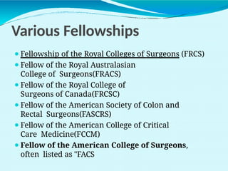 Various Fellowships
⚫Fellowship of the Royal Colleges of Surgeons (FRCS)
⚫Fellow of the Royal Australasian
College of Surgeons(FRACS)
⚫Fellow of the Royal College of
Surgeons of Canada(FRCSC)
⚫Fellow of the American Society of Colon and
Rectal Surgeons(FASCRS)
⚫Fellow of the American College of Critical
Care Medicine(FCCM)
⚫Fellow of the American College of Surgeons,
often listed as "FACS
 