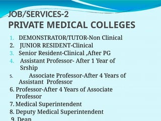 JOB/SERVICES-2
PRIVATE MEDICAL COLLEGES
1. DEMONSTRATOR/TUTOR-Non Clinical
2. JUNIOR RESIDENT-Clinical
3. Senior Resident-Clinical ,After PG
4. Assistant Professor- After 1 Year of
Srship
5. Associate Professor-After 4 Years of
Assistant Professor
6. Professor-After 4 Years of Associate
Professor
7. Medical Superintendent
8. Deputy Medical Superintendent
 