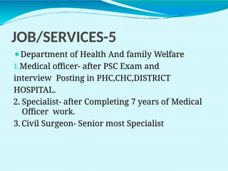 JOB/SERVICES-5
⚫Department of Health And family Welfare
1.Medical officer- after PSC Exam and
interview Posting in PHC,CHC,DISTRICT
HOSPITAL.
2. Specialist- after Completing 7 years of Medical
Officer work.
3. Civil Surgeon- Senior most Specialist
 