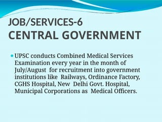 JOB/SERVICES-6
CENTRAL GOVERNMENT
⚫UPSC conducts Combined Medical Services
Examination every year in the month of
July/August for recruitment into government
institutions like Railways, Ordinance Factory,
CGHS Hospital, New Delhi Govt. Hospital,
Municipal Corporations as Medical Officers.
 