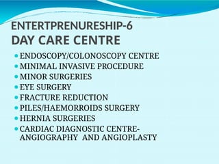 ENTERTPRENURESHIP-6
DAY CARE CENTRE
⚫ENDOSCOPY/COLONOSCOPY CENTRE
⚫MINIMAL INVASIVE PROCEDURE
⚫MINOR SURGERIES
⚫EYE SURGERY
⚫FRACTURE REDUCTION
⚫PILES/HAEMORROIDS SURGERY
⚫HERNIA SURGERIES
⚫CARDIAC DIAGNOSTIC CENTRE-
ANGIOGRAPHY AND ANGIOPLASTY
 