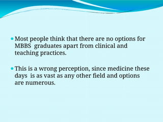 ⚫Most people think that there are no options for
MBBS graduates apart from clinical and
teaching practices.
⚫This is a wrong perception, since medicine these
days is as vast as any other field and options
are numerous.
 