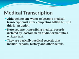 Medical Transcription
⚫Although no one wants to become medical
transcriptionist after completing MBBS but still
this is an option.
⚫Here you are transcribing medical records
dictated by doctors in an audio format into a
written text.
⚫They are basically medical records that
include reports, history and other details.
 