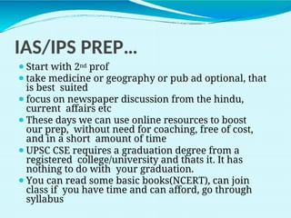 IAS/IPS PREP…
⚫Start with 2nd prof
⚫take medicine or geography or pub ad optional, that
is best suited
⚫focus on newspaper discussion from the hindu,
current affairs etc
⚫These days we can use online resources to boost
our prep, without need for coaching, free of cost,
and in a short amount of time
⚫UPSC CSE requires a graduation degree from a
registered college/university and thats it. It has
nothing to do with your graduation.
⚫You can read some basic books(NCERT), can join
class if you have time and can afford, go through
syllabus
 